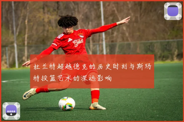 杜兰特超越德克的历史时刻与斯玛特投篮艺术的深远影响