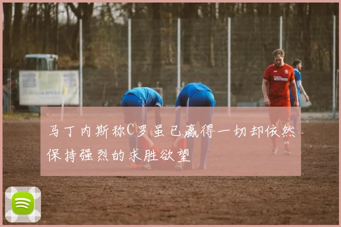马丁内斯称C罗虽已赢得一切却依然保持强烈的求胜欲望
