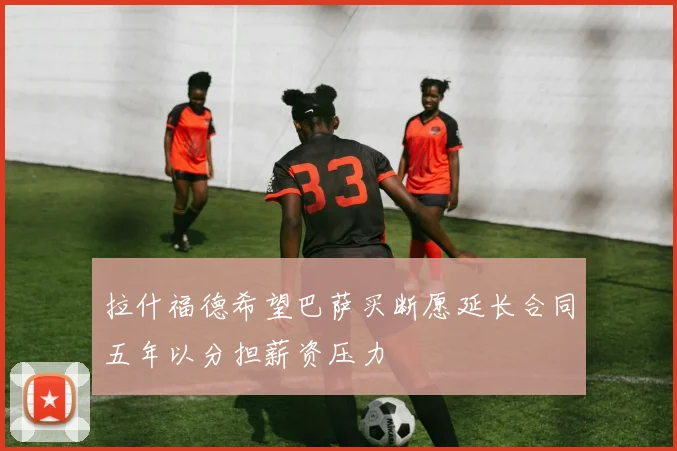 拉什福德希望巴萨买断愿延长合同五年以分担薪资压力