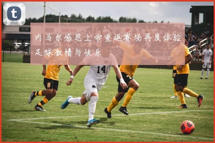 内马尔感恩上帝重返赛场再度体验足球激情与快乐