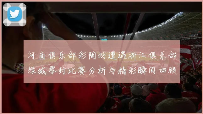 河南俱乐部彩陶坊遭遇浙江俱乐部绿城零封比赛分析与精彩瞬间回顾