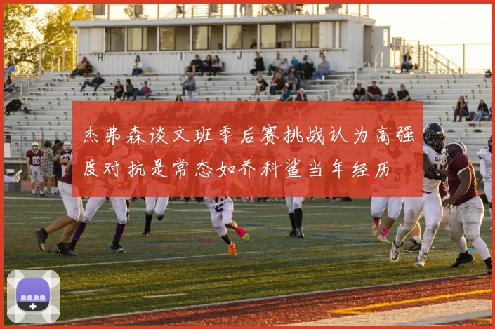 杰弗森谈文班季后赛挑战认为高强度对抗是常态如乔科鲨当年经历