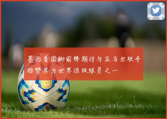 墨西哥国脚前锋期待与亚马尔联手称赞其为世界顶级球员之一