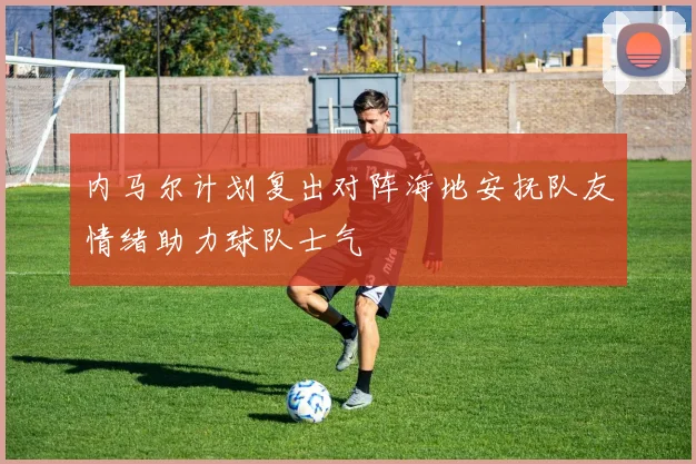 内马尔计划复出对阵海地安抚队友情绪助力球队士气