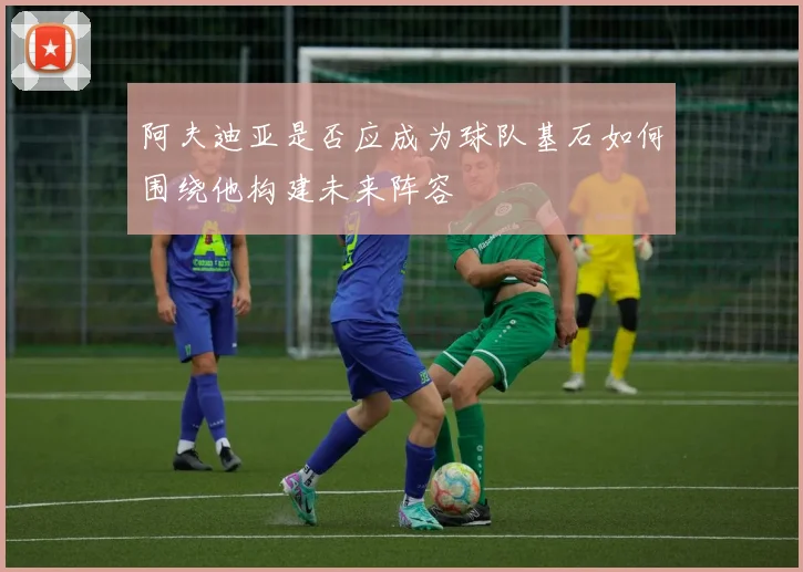 阿夫迪亚是否应成为球队基石如何围绕他构建未来阵容