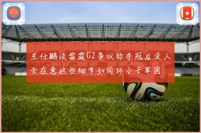 王仕鹏谈雷霆G2争议称夺冠后没人会在意这些细节如同坏小子军团