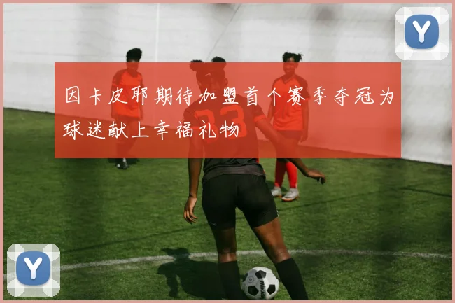 因卡皮耶期待加盟首个赛季夺冠为球迷献上幸福礼物