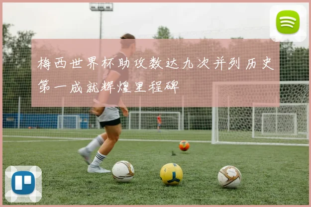 梅西世界杯助攻数达九次并列历史第一成就辉煌里程碑