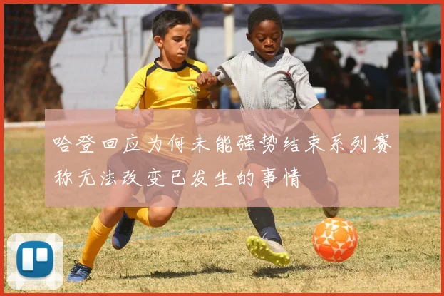 哈登回应为何未能强势结束系列赛称无法改变已发生的事情