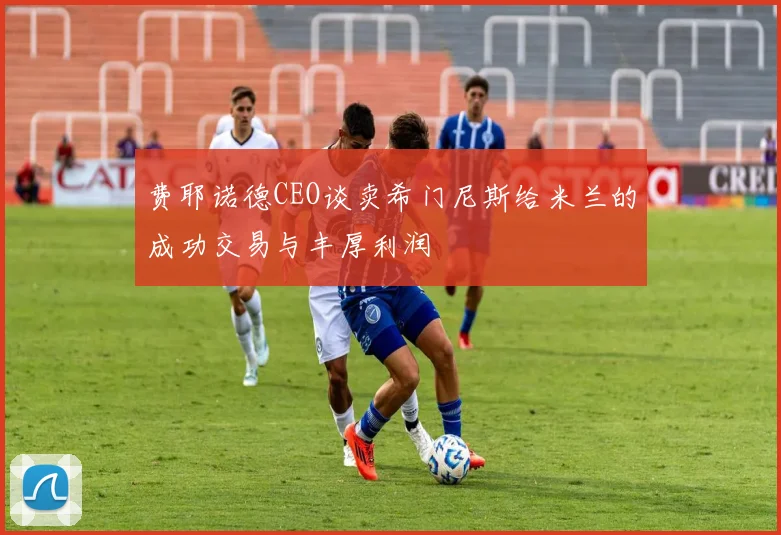 费耶诺德CEO谈卖希门尼斯给米兰的成功交易与丰厚利润