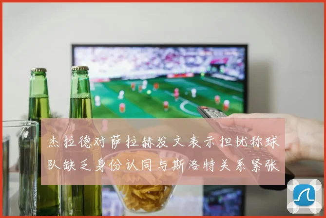杰拉德对萨拉赫发文表示担忧称球队缺乏身份认同与斯洛特关系紧张