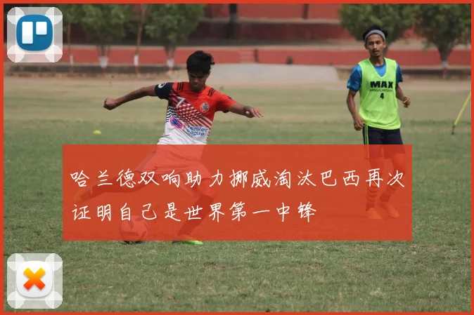 哈兰德双响助力挪威淘汰巴西再次证明自己是世界第一中锋