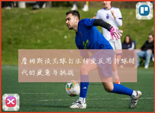 詹姆斯谈无球打法转变反思持球时代的疲惫与挑战