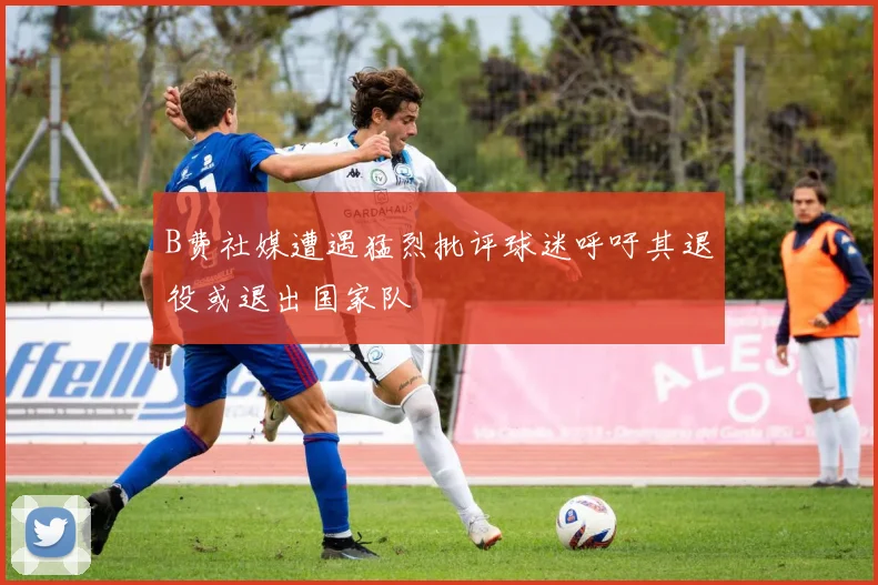 B费社媒遭遇猛烈批评球迷呼吁其退役或退出国家队