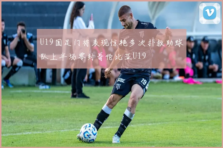 U19国足门将表现惊艳多次扑救助球队上半场零封哥伦比亚U19